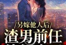 另嫁他人后,渣男前任他气疯了小说,另嫁他人后,渣男前任他气疯了章节在线阅读-书格格