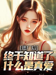 进厂后，终于知道了什么是真爱小说完结版章节免费阅读