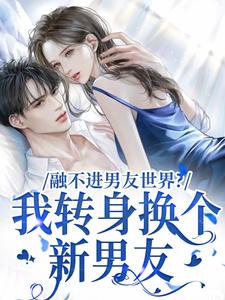 融不进男友世界？我转身换个新男友小说最新章节在哪里可以读到？