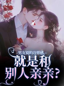 男友说的边界感，就是和别人亲亲？小说阅读，男友说的边界感，就是和别人亲亲？完结版